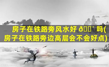 房子在铁路旁风水好 🌴 吗(房子在铁路旁边高层会不会好点)
